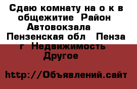 Сдаю комнату на о/к в общежитие. Район  Автовокзала.  - Пензенская обл., Пенза г. Недвижимость » Другое   
